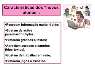 Características dos “novos
alunos”:
•Recebem informação muito rápido;
•Gostam de ações
paralelas/múltiplas;
•Preferem gráficos a textos;
•Apreciam acessos aleatórios
(hipertextos);
•Gostam de trabalhar em rede;
•Preferem jogos a trabalho.
 