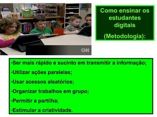 Como ensinar os
estudantes
digitais
(Metodologia):
-Ser mais rápido e sucinto em transmitir a informação;
-Utilizar ações paralelas;
-Usar acessos aleatórios;
-Organizar trabalhos em grupo;
-Permitir a partilha;
-Estimular a criatividade.
 