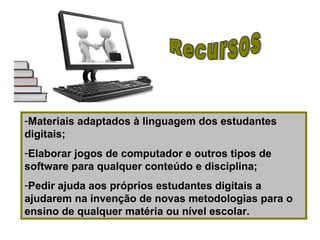 -Materiais adaptados à linguagem dos estudantes
digitais;
-Elaborar jogos de computador e outros tipos de
software para qualquer conteúdo e disciplina;
-Pedir ajuda aos próprios estudantes digitais a
ajudarem na invenção de novas metodologias para o
ensino de qualquer matéria ou nível escolar.
 