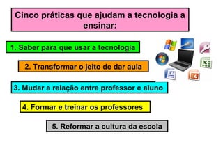 Cinco práticas que ajudam a tecnologia a
ensinar:
1. Saber para que usar a tecnologia
2. Transformar o jeito de dar aula
3. Mudar a relação entre professor e aluno
4. Formar e treinar os professores
5. Reformar a cultura da escola
 