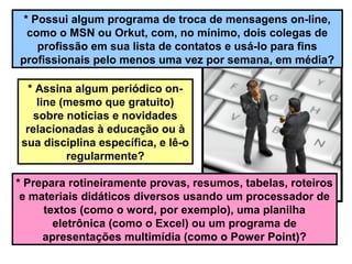* Possui algum programa de troca de mensagens on-line,
como o MSN ou Orkut, com, no mínimo, dois colegas de
profissão em sua lista de contatos e usá-lo para fins
profissionais pelo menos uma vez por semana, em média?
* Assina algum periódico on-
line (mesmo que gratuito)
sobre notícias e novidades
relacionadas à educação ou à
sua disciplina específica, e lê-o
regularmente?
* Prepara rotineiramente provas, resumos, tabelas, roteiros
e materiais didáticos diversos usando um processador de
textos (como o word, por exemplo), uma planilha
eletrônica (como o Excel) ou um programa de
apresentações multimídia (como o Power Point)?
 