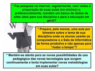 * Faz pesquisa na Internet, regularmente, com vistas á
preparação de suas aulas (no mínimo) e,
preferencialmente, mantém um banco de dados de
sites úteis para sua disciplina e para a educação em
geral?
* Prepara, pelo menos, uma aula por
bimestre sobre o tema de sua
disciplina onde os alunos usarão os
computadores e a Sala de Informática
de forma produtiva e não apenas para
“matar o tempo”?
* Mantém-se atento para as novas possibilidades de uso
pedagógico das novas tecnologias que surgem
continuamente e tenta implementar novas metodologias
em suas aulas?
 