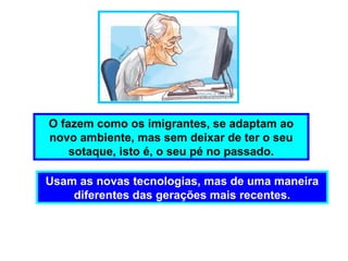 Usam as novas tecnologias, mas de uma maneira
diferentes das gerações mais recentes.
O fazem como os imigrantes, se adaptam ao
novo ambiente, mas sem deixar de ter o seu
sotaque, isto é, o seu pé no passado.
 
