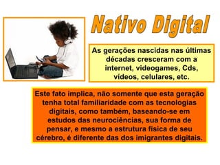 As gerações nascidas nas últimas
décadas cresceram com a
internet, videogames, Cds,
vídeos, celulares, etc.
Este fato implica, não somente que esta geração
tenha total familiaridade com as tecnologias
digitais, como também, baseando-se em
estudos das neurociências, sua forma de
pensar, e mesmo a estrutura física de seu
cérebro, é diferente das dos imigrantes digitais.
 