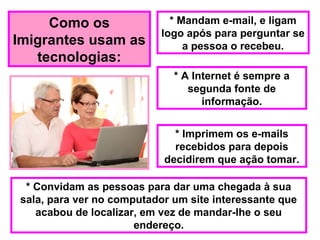 Como os
Imigrantes usam as
tecnologias:
* Mandam e-mail, e ligam
logo após para perguntar se
a pessoa o recebeu.
* A Internet é sempre a
segunda fonte de
informação.
* Imprimem os e-mails
recebidos para depois
decidirem que ação tomar.
* Convidam as pessoas para dar uma chegada à sua
sala, para ver no computador um site interessante que
acabou de localizar, em vez de mandar-lhe o seu
endereço.
 