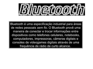 Bluetooth é uma especificação industrial para áreas
de redes pessoais sem fio. O Bluetooth provê uma
maneira de conectar e trocar informações entre
dispositivos como telefones celulares, notebooks,
computadores, impressoras, câmeras digitais e
consoles de videogames digitais através de uma
frequência de rádio de curto alcance.
 