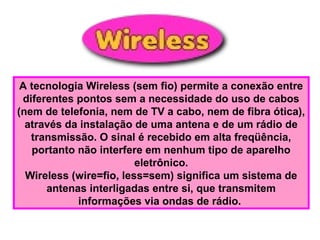 A tecnologia Wireless (sem fio) permite a conexão entre
diferentes pontos sem a necessidade do uso de cabos
(nem de telefonia, nem de TV a cabo, nem de fibra ótica),
através da instalação de uma antena e de um rádio de
transmissão. O sinal é recebido em alta freqüência,
portanto não interfere em nenhum tipo de aparelho
eletrônico.
Wireless (wire=fio, less=sem) significa um sistema de
antenas interligadas entre si, que transmitem
informações via ondas de rádio.
 