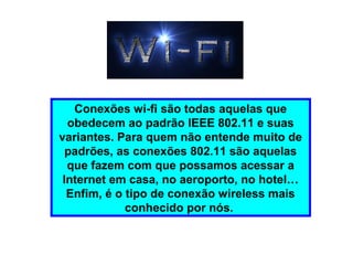 Conexões wi-fi são todas aquelas que
obedecem ao padrão IEEE 802.11 e suas
variantes. Para quem não entende muito de
padrões, as conexões 802.11 são aquelas
que fazem com que possamos acessar a
Internet em casa, no aeroporto, no hotel…
Enfim, é o tipo de conexão wireless mais
conhecido por nós.
 