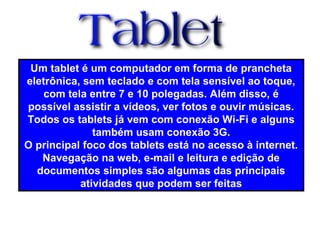 Um tablet é um computador em forma de prancheta
eletrônica, sem teclado e com tela sensível ao toque,
com tela entre 7 e 10 polegadas. Além disso, é
possível assistir a vídeos, ver fotos e ouvir músicas.
Todos os tablets já vem com conexão Wi-Fi e alguns
também usam conexão 3G.
O principal foco dos tablets está no acesso à internet.
Navegação na web, e-mail e leitura e edição de
documentos simples são algumas das principais
atividades que podem ser feitas
 