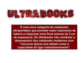 É uma nova categoria de notebooks
ultraportáteis que promete maior autonomia de
bateria e máquinas mais finas (menos de 2 cm
de espessura). Os Ultrabooks irão combinar o
desempenho dos notebooks modernos com
"recursos típicos dos tablets como a
capacidade de ligar instantaneamente".
 