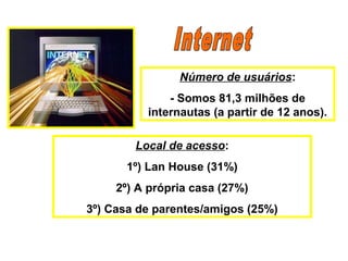 Número de usuários:
- Somos 81,3 milhões de
internautas (a partir de 12 anos).
Local de acesso:
1º) Lan House (31%)
2º) A própria casa (27%)
3º) Casa de parentes/amigos (25%)
 
