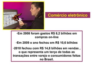 Comércio eletrônico
-Em 2008 foram gastos R$ 8,2 bilhões em
compras on-line
-Em 2009 o ano fechou em R$ 10,6 bilhões
-2010 fechou com R$ 14,8 bilhões em vendas ,
o que representa um terço de todas as
transações entre varejo e consumidores feitas
no Brasil.
 