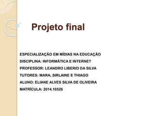 Projeto final
ESPECIALIZAÇÃO EM MÍDIAS NA EDUCAÇÃO
DISCIPLINA: INFORMÁTICA E INTERNET
PROFESSOR: LEANDRO LIBERIO DA SILVA
TUTORES: MARA, SIRLAINE E THIAGO
ALUNO: ELIANE ALVES SILVA DE OLIVEIRA
MATRÍCULA: 2014.10526
 