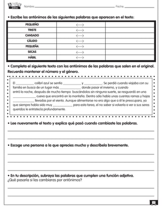 Nombre: 	Fecha:online
12
• Escribe los antónimos de las siguientes palabras que aparecen en el texto:
PEQUEÑO
TRISTE
CANSADO
CÁLIDO
PEQUEÑA
SECAS
HÁBIL
• Completa el siguiente texto con los antónimos de las palabras que salen en el original.
Recuerda mantener el número y el género.
El ___________ colibrí azul se sentía ___________ y ___________. Se perdió cuando viajaba con su
familia en busca de un lugar más _____________ donde pasar el invierno, y cuando
entró la noche, después de mucho tiempo buscándolos sin ninguna suerte, se resguardó en una
______________ cueva que encontró en la montaña. Dentro sólo había unas cuantas ramas y hojas
_____________ llevadas por el viento. Aunque alimentarse no era algo que a él le preocupara, ya
que siempre había sido muy ____________ para esta tarea, el no saber si volvería a ver a sus seres
queridos le entristecía profundamente.
• Lee nuevamente el texto y explica qué pasó cuando cambiaste las palabras.
• Escoge una persona a la que aprecies mucho y descríbela brevemente.
• En tu descripción, subraya las palabras que cumplen una función adjetiva.
¿Qué pasaría si las cambiaras por antónimos?
 