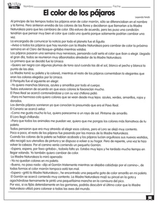 Nombre: 	Fecha:online
13
Al principio de los tiempos todos los pájaros eran de color marrón, sólo se diferenciaban en el nombre
y la forma. Pero sintieron envidia de los colores de las flores y decidieron que llamarían a la Madre
Naturaleza para que les cambiara de color. Ella estuvo de acuerdo, pero les puso una condición:
tendrían que pensar muy bien el color que cada uno quería porque solamente podrían cambiar una
vez.
La encargada de comunicar la noticia por todo el planeta fue el Águila:
–Aviso a todos los pájaros que hay reunión con la Madre Naturaleza para cambiar de color la próxima
semana en el Claro del Bosque–gritaba mientras volaba.
Los pájaros pasaron una semana muy nerviosos, pensando cuál sería el color que iban a elegir. Llegado
el gran día, todos se reunieron muy alborotados alrededor de la Madre Naturaleza.
La primera que se decidió fue la Urraca:
–Quiero ser negra con algunas plumas de tono azul cuando las dé el sol, blanco el pecho y blanca la
punta de las alas.
La Madre tomó su paleta y la coloreó, mientras el resto de los pájaros comentaban lo elegantes que
eran los colores elegidos por la Urraca.
El Periquito fue el siguiente en elegir:
–Yo quiero manchas blancas, azules y amarillas por todo el cuerpo.
Todos estuvieron de acuerdo en que esos colores le favorecían mucho.
El Pavo Real se acercó contoneándose y con su voz chillona pidió:
–Para mi hermosa cola quiero colores que se vean desde muy lejos: azules, verdes, amarillos, rojos y
dorados.
Los demás pájaros sonrieron ya que conocían lo presumido que era el Pavo Real.
El Canario se acercó veloz:
–Como me gusta mucho la luz, quiero parecerme a un rayo de sol. Píntame de amarillo.
El Loro llegó chillando:
–Para que todos los animales me puedan ver, quiero que me pongas los colores más llamativos de tu
paleta.
Todos pensaron que era muy atrevido al elegir esos colores, pero el Loro se alejó muy contento.
Poco a poco, el resto de los pájaros fue pasando por las manos de la Madre Naturaleza.
Cuando los colores de la paleta se habían acabado y los pájaros lucían orgullosos sus nuevos vestidos,
ella recogió sus utensilios de pintura y se dispuso a volver a su hogar. Pero de repente, una voz le hizo
volver la cabeza. Por el camino venía corriendo un pequeño Gorrión:
–Espera, espera, por favo–gritaba–, todavía falto yo. Estaba muy lejos y he tardado mucho tiempo en
llegar volando. Yo también quiero cambiar de color.
La Madre Naturaleza lo miró apenada:
–Ya no quedan colores en mi paleta.
–Bueno, no pasa nada –dijo el Gorrión tristemente mientras se alejaba cabizbajo por el camino–, de
todas formas el color marrón tampoco está tan mal.
–Espera –gritó la Madre Naturaleza–, he encontrado una pequeña gota de color amarillo en mi paleta.
El Gorrión se acercó corriendo muy contento. La Madre Naturaleza mojó su pincel en la gota y
agachándose tiernamente le pintó una pequeñísima mancha en la comisura del pico.
Por eso, si os fijáis detenidamente en los gorriones, podréis descubrir el último color que la Madre
Naturaleza utilizó para colorear a todas las aves del mundo.
El color de los pájaros Leyenda hindú
 