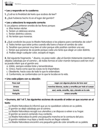 Nombre: 	Fecha:online
14
• Lee y responde en tu cuaderno:
1. ¿Cuál es la finalidad del texto que acabas de leer?
2. ¿Qué hubieras hecho tú en el lugar del gorrión?
• Lee y selecciona la respuesta correcta:
1. Los pájaros sintieron envidia de las flores porque:
a. Ellas tenían néctar.
b. Tenían un delicioso aroma.
c. Tenían distintos colores.
d. No tenían que moverse.
2. ¿Qué condición les puso la Madre Naturaleza a los pájaros para cambiarles de color?
a. Todos tenían que estar juntos cuando ella fuera a hacer el cambio de color.
b. Tendrían que pensar muy bien el color porque sólo podrían cambiar una vez.
c. Tenían que ponerse de acuerdo porque cada uno tenía que elegir un color distinto.
d. Podían elegir cualquier color, excepto el negro.
3. Del siguiente fragmento: “–Bueno, no pasa nada –dijo el Gorrión tristemente mientras se
alejaba cabizbajo por el camino–, de todas formas el color marrón tampoco está tan mal”,
se puede inferir que el gorrión era:
a. Infeliz; siempre estaba triste y lamentándose.
b. Cínico; hacía como que las cosas no le importaban.
c. Obediente; hacía caso de todo lo que le ordenaban.
d. Conformista; se conformaba con lo que le tocaba en la vida.
• Une cada pájaro con su elección:
Pavo real
Urraca
Canario
Periquito
negro con algunas plumas de tono azul
manchas blancas, azules y amarillas por todo el cuerpo
azul, verde, amarillo, rojo y dorado en la cola
entero amarillo
• Enumera, del 1 al 7, las siguientes acciones de acuerdo al orden en que ocurren en el
texto:
___ La Madre Naturaleza le informó que ya no quedaban colores en su paleta.
___ El gorrión se alejó cabizbajo por el camino.
___ La Madre Naturaleza recogió sus utensilios y se dispuso a volver a su hogar.
___ El gorrión se acercó corriendo muy contento.
___ La Madre Naturaleza le pintó una pequeña mancha en la comisura del pico.
___ El gorrión estaban muy lejos y tardó mucho en llegar volando.
___ La Madre Naturaleza encontró una pequeña gota de color amarillo en su paleta.
 