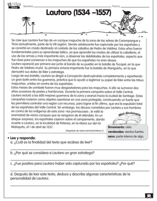 Nombre: 	Fecha:online
15
Se cree que Lautaro fue hijo de un cacique mapuche de la zona de las selvas de Carampangue y
Tirúa (actualmente, parte de la VIII región). Siendo adolescente fue capturado por los españoles y
se convirtió en criado destinado al cuidado de los caballos de Pedro de Valdivia. Estos años fueron
fundamentales para su aprendizaje bélico, ya que aprendió los modos de utilizar la caballería, el
uso de las armas y más importante aún, a observar las debilidades de los españoles, aspecto que
fue clave para convencer a los mapuches de que los españoles no eran dioses.
Lautaro apareció por primera vez junto al bando de su pueblo en la batalla de Tucapel, en la que
Pedro de Valdivia murió. Su primera victoria importante fue la batalla de Marigüeñu, en la que
demostró sus dotes de líder y estratega.
Luego de esa batalla, Lautaro se dirigió a Concepción destruyéndola completamente y repartiendo
un gran botín entre los guerreros, práctica que lo ayudó a legitimar su papel de líder entre las tribus
mapuches, unidas en contra de los españoles.
Estos meses de combate fueron muy desgastadores para los mapuches. A ello se sumaron dos
años sucesivos de pestes y hambrunas. Durante la primera campaña sobre el Valle Central,
Lautaro reclutó a los 600 mejores guerreros de la zona y avanzó hacia la ciudad de Santiago. Estas
campañas tuvieron como objetivo asentarse en una zona protegida, construyendo un fuerte que
les permitiera controlar una región con recursos, para lograr el fin último, que era la expulsión total
de los españoles del Valle Central. Sin embargo, los abusos cometidos por Lautaro y sus hombres
en contra de los indígenas de esta zona –los promaucaes-, le valió la
enemistad de varios caciques que se vengaron de él atándolo. En un
ataque sorpresa, los españoles cayeron sobre el campamento, dando
muerte a Lautaro, en la localidad de Peteroa, en la ribera sur del río
Mataquito, el 1 de abril de 1557.
Lautaro (1534 –1557)
Mini diccionario
firmamento: cielo.
vendavales: vientos fuertes.
seno: parte interna de algo.
Adaptado de www.memoriachilena.cl
• Lee y responde:
a. ¿Cuál es la finalidad del texto que acabas de leer?
b. ¿Por qué se considera a Lautaro un gran estratega?
c. ¿Fue positivo para Lautaro haber sido capturado por los españoles? ¿Por qué?
d. Después de leer este texto, deduce y describe algunas características de la
personalidad de Lautaro.
 