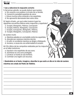 Nombre: 	Fecha:online
16
• Lee y selecciona la respuesta correcta:
1. Del primer párrafo, se puede deducir que Lautaro:
a. No conoció a sus padres ni al resto de su familia.
b. Conoció la sociedad española de cerca.
c. Estuvo muchos años sirviendo a los españoles.
d. No aprovechó demasiado bien estos años.
2. Según el texto, ¿en qué orden tuvieron lugar los
siguientes encuentros bélicos entre mapuches y españoles?
a. Tucapel, Marigüeñu, Peteroa, Concepción
b. Tucapel, Peteroa, Marigüeñu, Concepción
c. Tucapel, Concepción, Marigüeñu, Peteroa,
d. Tucapel, Marigüeñu, Concepción, Peteroa
3. Lautaro murió:
a. Mientras peleaba en una batalla contra los españoles.
b. Atacado por sorpresa mientras dormía.
c. Al sufrir un accidente mientras se dirigía a Mataquito.
d. Anciano; a causa de una enfermedad al corazón.
4. El fin último de las campañas realizadas por los mapuche
en el Valle Central era:
a. Expulsar a los españoles de esa zona.
b. Asentarse en una zona protegida.
c. Construir un fuerte en ese territorio.
d. Controlar una región con recursos.
• Basándote en el texto, imagina y describe lo que sería un día en la vida de Lautaro
mientras era criado de Pedro de Valdivia.
 