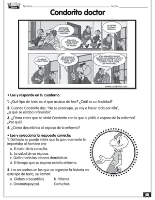 Nombre: 	Fecha:online
17
1. ¿Qué tipo de texto es el que acabas de leer? ¿Cuál es su finalidad?
2. Cuando Condorito dijo: “No se preocupe, yo voy a hacer todo por ella”,
¿a qué se estaba refiriendo?
3. ¿Cómo crees que se sintió Condorito con lo que le pidió el esposo de la enferma?
¿Por qué?
4. ¿Cómo describirías al esposo de la enferma?
• Lee y selecciona la respuesta correcta:
1. Del texto se puede inferir que lo que realmente le
importaba al hombre era:
a. El valor de la consulta.
b. La salud de su esposa.
c. Quién haría las labores domésticas.
d. El tiempo que su esposa estaría enferma.
2. Los recuadros en los que se organiza la historia en
este tipo de texto, se llaman:
a. Globos o bocadillos 	 b. Viñetas
c. Onomatopeyasd. 		 Cartuchos
Condorito doctor
www.condorito.com
• Lee y responde en tu cuaderno:
 