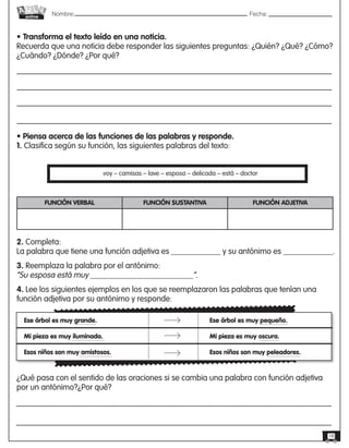 Nombre: 	Fecha:online
18
• Transforma el texto leído en una noticia.
Recuerda que una noticia debe responder las siguientes preguntas: ¿Quién? ¿Qué? ¿Cómo?
¿Cuándo? ¿Dónde? ¿Por qué?
• Piensa acerca de las funciones de las palabras y responde.
1. Clasifica según su función, las siguientes palabras del texto:
voy – camisas – lave – esposa – delicada – está – doctor
FUNCIÓN VERBAL FUNCIÓN SUSTANTIVA FUNCIÓN ADJETIVA
2. Completa:
La palabra que tiene una función adjetiva es ____________ y su antónimo es ____________.
3. Reemplaza la palabra por el antónimo:
“Su esposa está muy _________________________”.
4. Lee los siguientes ejemplos en los que se reemplazaron las palabras que tenían una
función adjetiva por su antónimo y responde:
Ese árbol es muy grande.
Mi pieza es muy iluminada.
Esos niños son muy amistosos.
Ese árbol es muy pequeño.
Mi pieza es muy oscura.
Esos niños son muy peleadores.
¿Qué pasa con el sentido de las oraciones si se cambia una palabra con función adjetiva
por un antónimo?¿Por qué?
 