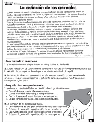 Nombre: 	Fecha:online
19
Durante millones de años, la extinción de las especies fue un proceso natural, cuyas causas en
muchos casos se desconocían. Los científicos, según el análisis de fósiles, han logrado determinar
ciertas épocas, de varias decenas o miles de años, en las que desaparecieron especies,
generalmente de forma masiva.
Estos registros muestran la desaparición de grupos de organismos, quedando espacio para que
nuevas formas de vida u otras ya existentes sobrevivieran, como ocurrió con la extinción de los
dinosaurios, que facilitó el desarrollo, evolución y proliferación de los mamíferos.
Sin embargo, la aparición del hombre marca un antes y un después en lo que se refiere a la
extinción de las especies. El hombre primitivo debía alimentarse y conseguir abrigo, por lo que
utilizó los recursos que tenía a su alcance para sobrevivir: la flora y la fauna. Luego, se asentó en
comunidades alterando los ambientes naturales de diversos organismos e interviniéndolos en
beneficio propio, sin tomar en cuenta el gradual impacto de sus acciones en la subsistencia de
muchas especies.
Lo anterior ocurrió durante los primeros años del poblamiento terrestre. El posterior desarrollo de la
civilización trajo consecuencias mayores; la Revolución Industrial y una serie de otros fenómenos han
influido de manera importante en la naturaleza y las especies que la habitan.
En los últimos 500 años, la intervención humana en nuestro planeta ha significado la pérdida
definitiva de unas 800 especies, cifra que sigue aumentando día a día de manera alarmante.
Adaptado a: www.icarito.cl
La extinción de los animales
• Lee y responde en tu cuaderno:
1. ¿Qué tipo de texto es el que acabas de leer y cuál es su finalidad?
2. ¿Crees tú que con los conocimientos que tenía el hombre primitivo podía imaginarse que
la extinción de las especies iba a llegar a los niveles actuales? ¿Por qué?
3. Actualmente, el ser humano conoce los efectos que su acción produce en el medio
ambiente. ¿Te parece que hacemos lo suficiente para salvaguardar nuestro planeta y
sus especies? ¿Por qué?
• Lee y selecciona la respuesta correcta:
1. Mediante el análisis de fósiles, los científicos han logrado determinar:
a. Por qué desaparecieron algunas especies.
b. Cuáles fueron las especies que desaparecieron.
c.	Ciertas épocas en las que desaparecieron especies.
d. En qué condiciones vivieron las especies extinguidas.
2. La extinción de los dinosaurios facilitó:
a. La subsistencia de una gran diversidad de especies vegetales.
b. El desarrollo, evolución y proliferación de los mamíferos.
c.	Las investigaciones de los científicos sobre la prehistoria.
d. El desarrollo, evolución y proliferación de aves y peces.
 