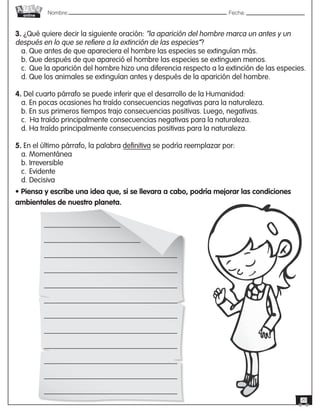 Nombre: 	Fecha:online
20
3. ¿Qué quiere decir la siguiente oración: “la aparición del hombre marca un antes y un
después en lo que se refiere a la extinción de las especies”?
a. Que antes de que apareciera el hombre las especies se extinguían más.
b. Que después de que apareció el hombre las especies se extinguen menos.
c.	Que la aparición del hombre hizo una diferencia respecto a la extinción de las especies.
d. Que los animales se extinguían antes y después de la aparición del hombre.
4. Del cuarto párrafo se puede inferir que el desarrollo de la Humanidad:
a. En pocas ocasiones ha traído consecuencias negativas para la naturaleza.
b. En sus primeros tiempos trajo consecuencias positivas. Luego, negativas.
c.	 Ha traído principalmente consecuencias negativas para la naturaleza.
d. Ha traído principalmente consecuencias positivas para la naturaleza.
5. En el último párrafo, la palabra definitiva se podría reemplazar por:
a. Momentánea
b. Irreversible
c.	Evidente
d. Decisiva
• Piensa y escribe una idea que, si se llevara a cabo, podría mejorar las condiciones
ambientales de nuestro planeta.
 
