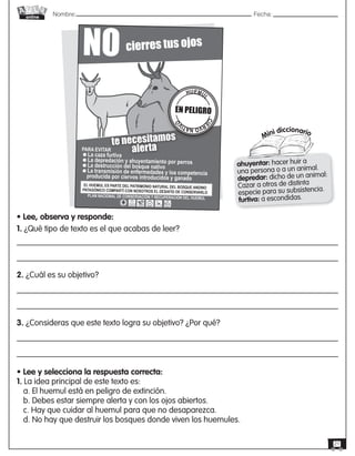 Nombre: 	Fecha:online
21
Mini diccionario
ahuyentar: hacer huir a
una persona o a un animal.
depredar: dicho de un animal:
Cazar a otros de distinta
especie para su subsistencia.
furtiva: a escondidas.
• Lee, observa y responde:
1. ¿Qué tipo de texto es el que acabas de leer?
2. ¿Cuál es su objetivo?
3. ¿Consideras que este texto logra su objetivo? ¿Por qué?
• Lee y selecciona la respuesta correcta:
1. La idea principal de este texto es:
a. El huemul está en peligro de extinción.
b. Debes estar siempre alerta y con los ojos abiertos.
c. Hay que cuidar al huemul para que no desaparezca.
d. No hay que destruir los bosques donde viven los huemules.
te necesitamos
alerta
NO cierres tus ojos
PARA EVITAR
La caza furtiva
La depredación y ahuyentamiento por perros
La destrucción del bosque nativo
La transmisión de enfermedades y loa competencia 			 producida por ciervos introducidos y ganado	
PLAN NACIONAL DE CONSERVACIÓN Y RECUPERACIÓN DEL HUEMUL
EL HUEMUL ES PARTE DEL PATRIMONIO NATURAL DEL BOSQUE ANDINO
PATAGÓNICO COMPARTÍ CON NOSOTROS EL DESAFÍO DE CONSERVARLO
HUEMUL
CIE
RVONATIV
O
EN PELIGRO
 