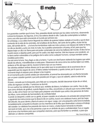 Nombre: 	Fecha:online
23
Los guaraníes cuentan que la luna, Yacy, paseaba desde siempre por los cielos nocturnos, observando
curiosa los bosques, las lagunas, el río y los esteros desde lo alto. Cada día contemplaba su belleza
como una niña que está conociendo el mundo por primera vez.
Sin embargo, a sus oídos fueron llegando los relatos de quienes habían visitado el mundo y que le iban
contando de la vida de los animales, de la belleza de las flores, del canto de los grillos, el piar de las
aves, del sonido del río… y la luna fue tornándose cada vez más curiosa y con deseos de visitar la Tierra.
Un día se decidió y, junto con Araí, la nube, fue a pedirle autorización a Kuaray, el Sol, para que las
dejase bajar un día a la Tierra para así poder contemplar de cerca las bellezas del mundo. El dios Sol se
mostró reacio a dejarlas partir, pero por fin cedió y las dejó marchar. Sólo les impuso una condición: en
la tierra serían vulnerables a los peligros de la selva como cualquier humano, aunque también serían
invisibles para estos.
Fue así como la luna, Yacy, llegó un día a la tierra. Y junto con Araí fueron visitando los lugares que veían
desde las alturas, maravillándose a cada paso. Observaron de cerca cómo las arañas tejían sus redes,
sintieron el frío del agua del río, tocaron la tierra roja con sus manos.
Tan atónitas estaban ambas diosas con lo que veían que no se percataron de la acechanza de un
yaguareté que las seguía de cerca. El felino estaba hambriento y quería comer, por lo que en un
momento largó el zarpazo para atrapar a las mujeres.
En el momento justo cuando estaba por alcanzarlas, el animal fue alcanzado por una flecha lanzada
por un joven cazador guaraní, que justo pasaba por el lugar, y que sin saberlo, salvó la vida de las
diosas.
El joven, cansado por la búsqueda, pero feliz por su conquista, decidió descansar al pie de un árbol,
antes de regresar a la tribu. Y entonces se durmió.
En sus sueños fue visitado por las diosas que, vestidas de blanco, le hablaron con cariño. Yacy le dijo
que como símbolo de gratitud, cuando llegara a su tribu, encontraría un arbusto que nunca antes había
visto. Le dijo cómo hacer con sus hojas para preparar una infusión que uniría a las personas de todas
las tribus, como símbolo de hermandad y de confraternidad.
Cuando se despertó y volvió con su gente, el joven cazador vio el arbusto a la entrada del campamento
y siguiendo las instrucciones que la diosa le dio en sueños, buscó una calabaza hueca, picó las hojas
del arbusto, las puso dentro y llenó el cuenco con agua. Luego, con una pequeña caña tomó la bebida.
Inmediatamente compartió la infusión con los miembros de la tribu que observaban curiosos el trabajo
del cazador. La calabaza fue pasando de mano en mano, y todos fueron tomando la infusión.
Así nació el mate, que une a las personas y que es un símbolo de paz y confraternidad. Fue un regalo
de la luna a los hombres para que compartan vivencias, para que fomenten su amistad, o para que
disfruten un silencio compartido.
El mate
http://www.taringa.net
 