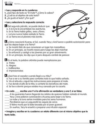 Nombre: 	Fecha:online
24
1. Del segundo párrafo, se puede deducir que:
a. A la luna le encantaban las aventuras.
b. En la Tierra había grillos, aves y flores.
c. La luna nunca había visitado la Tierra.
d. La Tierra era el planeta más bonito.
2. ¿Cómo reaccionó Kuaray, el Sol, cuando Yacy y Araí fueron a pedirle autorización para
que las dejase bajar a la Tierra?
a. Se mostró feliz de que conocieran un lugar tan maravilloso.
b. En un principio, se mostró reacio pero luego las dejó marchar.
c. Se enfureció y castigó a las jóvenes por su gran atrevimiento.
d. En un principio, les dijo que sí pero después cambió de parecer.
3. En el texto, la palabra atónitas puede reemplazarse por:
a. Tristes
b. Alegres
c. Indiferentes
d. Impresionadas
4. ¿Qué hizo el cazador cuando llegó a su tribu?
a. Fue a ver a su familia para contarles todo lo que había soñado.
b. Vio el arbusto y siguió las instrucciones para preparar el mate.
c. Fue donde el jefe de la tribu a contarle los beneficios del mate.
d. Se fue a dormir porque estaba muy cansado por la cacería.
• En cada ____ escribe una V si la afirmación es verdadera y una F, si es falsa.
____ A los guaraníes fueron llegando los relatos de quienes habían visitado el mundo.
____ Yacy y Arai pidieron autorización a Kuaray para bajar a la Tierra.
____ La nube y la luna serían invisibles para los seres humanos.
____ Percibieron que un yaguareté las seguía de cerca.
____ El felino murió por la bala lanzada por el joven guaraní.
____ En sueños, Yacy le enseñó a preparar una infusión especial.
• Imagina y escribe en tu cuaderno un relato diferente con el mismo objetivo que le
texto leído.
• Lee y responde en tu cuaderno:
1. ¿Qué tipo de texto es “El mate”? ¿Cómo lo sabes?
2. ¿Cuál es el objetivo de este texto?
3. ¿te gustó el texto? ¿Por qué?
• Lee y selecciona la respuesta correcta:
 