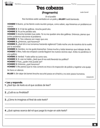 Nombre: 	Fecha:online
25
En el pueblo
Tres hombres están sentados en un patio y MUJER 1 está barriendo.
HOMBRE 1: Bueno, yo les llamé a esta reunión porque, como saben, aquí tenemos un problema en
común.
HOMBRE 2: Sí. El de las gallinas. Anoche perdí otra.
HOMBRE 3: Yo ya he perdido seis.
HOMBRE 1: Anoche también tuve visita. Ya no me quedan sino dos gallinas. Entonces, pienso que
juntos podemos solucionar el problema.
HOMBRE 2: Sí. Tres cabezas son mejor que una.
HOMBRE 3: ¿Entonces, qué hacemos?
HOMBRE 2: ¿Qué tal si nos turnamos haciendo vigilancia? Cada noche uno de nosotros da la vuelta
por la vecindad.
HOMBRE 3: Hombre, no me gusta trasnochar. Cansa mucho y todos tenemos que trabajar de día.
HOMBRE 1: Mira, todo eso empezó cuando llegaron los nuevos vecinos aquí. Antes no perdimos ni
una gallina.
HOMBRE 2: Verdad. Y este señor es como raro.
HOMBRE 3: Sí, casi no habla. ¿Será que él nos está llevando los pollitos?
HOMBRE 1: Pues, ¿quién más puede ser?
HOMBRE 2: Entonces, ¿qué hacemos?
HOMBRE 1: Me parece que lo más correcto es irnos a la inspección de policía y registrar una queja.
Se hace un silencio.
MUJER 1: (Sin dejar de barrer) Anoche escuché pasos en el techo y no eran pasos humanos.
Tres cabezas
(Fragmento) Leslie Garrett
Adaptación
• Lee y responde:
1. ¿Qué tipo de texto es el que acabas de leer?
2. ¿Cuál es su finalidad?
3. ¿Cómo te imaginas el final de este texto?
4. ¿Qué opinas acerca del rol que juega la mujer en este texto?
 