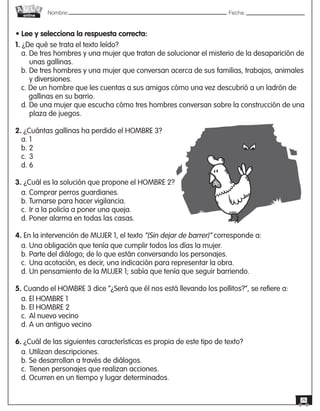 Nombre: 	Fecha:online
26
• Lee y selecciona la respuesta correcta:
1. ¿De qué se trata el texto leído?
a. De tres hombres y una mujer que tratan de solucionar el misterio de la desaparición de	
	 unas gallinas.
b. De tres hombres y una mujer que conversan acerca de sus familias, trabajos, animales	
	 y diversiones.
c. De un hombre que les cuentas a sus amigos cómo una vez descubrió a un ladrón de 	
	 gallinas en su barrio.
d. De una mujer que escucha cómo tres hombres conversan sobre la construcción de una	
	 plaza de juegos.
2. ¿Cuántas gallinas ha perdido el HOMBRE 3?
a. 1
b. 2
c.	3
d. 6
3. ¿Cuál es la solución que propone el HOMBRE 2?
a. Comprar perros guardianes.
b. Turnarse para hacer vigilancia.
c.	Ir a la policía a poner una queja.
d. Poner alarma en todas las casas.
4. En la intervención de MUJER 1, el texto “(Sin dejar de barrer)” corresponde a:
a. Una obligación que tenía que cumplir todos los días la mujer.
b. Parte del diálogo; de lo que están conversando los personajes.
c.	Una acotación, es decir, una indicación para representar la obra.
d. Un pensamiento de la MUJER 1; sabía que tenía que seguir barriendo.
5. Cuando el HOMBRE 3 dice “¿Será que él nos está llevando los pollitos?”, se refiere a:
a. El HOMBRE 1
b. El HOMBRE 2
c.	Al nuevo vecino
d. A un antiguo vecino
6. ¿Cuál de las siguientes características es propia de este tipo de texto?
a. Utilizan descripciones.
b. Se desarrollan a través de diálogos.
c.	Tienen personajes que realizan acciones.
d. Ocurren en un tiempo y lugar determinados.
 