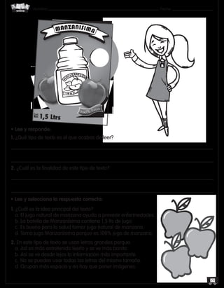 Nombre: 	Fecha:online
29
• Lee y responde:
1. ¿Qué tipo de texto es el que acabas de leer?
2. ¿Cuál es la finalidad de este tipo de texto?
• Lee y selecciona la respuesta correcta:
1. ¿Cuál es la idea principal del texto?
a. El jugo natural de manzana ayuda a prevenir enfermedades.
b. La botella de Manzanísima contiene 1,5 lts de jugo.
c.	Es bueno para la salud tomar jugo natural de manzana.
d. Toma jugo Manzanísima porque es 100% jugo de manzana.
2. En este tipo de texto se usan letras grandes porque:
a. Así es más entretenido leerlo y se ve más bonito.
b. Así se ve desde lejos la información más importante.
c.	No se pueden usar todas las letras del mismo tamaño.
d. Ocupan más espacio y no hay que poner imágenes.
MANZANISIMA
Cont.
Neto 1,5 Ltrs
100% JUGO
 