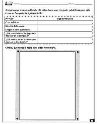 Nombre: 	Fecha:online
30
• Imagina que eres un publicista y te piden hacer una campaña publicitaria para este
producto. Completa la siguiente tabla.
Producto jugo de manzana
Características
Nombre de la marca
Eslogan o lema publicitario
¿Qué característica del jugo vas a
destacar en la campaña?
¿Qué se va a ver en el afiche para
expresar lo que quieres?
• Ahora, que tienes la tabla lista, elabora un afiche.
 