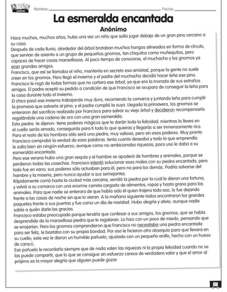 Nombre: 	Fecha:online
31
La esmeralda encantada
Anónimo
Hace muchos, muchos años, hubo una vez un niño que solía jugar debajo de un gran pino cercano a
su casa.
Después de cada lluvia, alrededor del árbol brotaban muchos hongos alineados en forma de círculo,
que servían de asiento a un grupo de pequeños gnomos, tan chiquitos como muñequitos, pero
capaces de hacer cosas maravillosas. Al poco tiempo de conocerse, el muchacho y los gnomos ya
eran grandes amigos.
Francisco, que así se llamaba el niño, mantenía en secreto esa amistad, porque la gente no suele
creer en los gnomos. Pero llegó el invierno y el padre del muchacho decidió hacer leña ese pino.
Francisco le rogó de todas formas que no cortara ese árbol, ya que era la morada de sus extraños
amigos. El padre aceptó su pedido a condición de que Francisco se ocupara de conseguir la leña para
la casa durante todo el invierno.
El chico pasó ese invierno trabajando muy duro, recorriendo la comarca y juntando leña para cumplir
la promesa que salvaría al pino; y el padre cumplió la suya. Llegada la primavera, los gnomos se
enteraron del sacrificio realizado por Francisco para salvar su viejo árbol y decidieron recompensarlo
regalándole una cadena de oro con una gran esmeralda.
Esta piedra -le dijeron- tiene poderes mágicos que te darán toda la felicidad; mientras la lleves en
el cuello serás amado, conseguirás para ti todo lo que quieras y llegarás a ser inmensamente rico.
Para el resto de los hombres sólo será una piedra; muy valiosa, pero sin esos poderes. Muy pronto
Francisco comprobó la verdad de esas palabras: tenía cuanto deseaba y todo lo que emprendía
le salía bien sin ningún esfuerzo, aunque como no ambicionaba riquezas, poco uso le daba a su
esmeralda encantada.
Pero ese verano hubo una gran sequía y el hambre se apoderó de hombres y animales, porque se
perdieron todas las cosechas. Francisco intentó solucionar esos males con su piedra encantada, pero
todo fue en vano; sus poderes sólo actuaban para él, pero no para los demás. Podría salvarse del
hambre y la miseria, pero nunca ayudar a sus semejantes.
Rápidamente corrió hasta la ciudad más cercana, vendió la piedra por la cual le dieron una fortuna,
y volvió a su comarca con una enorme carreta cargada de alimentos, ropas y hasta grano para los
animales. Para que nadie se enterara de que había sido él quien trajera todo eso, lo fue dejando
frente a las casas de noche sin que lo vieran. A la mañana siguiente todos encontraron los grandes
paquetes frente a sus puertas y fue como un día de navidad. Hubo alegría y alivio, aunque nadie
sabía a quién darle las gracias.
Francisco estaba preocupado porque tendría que confesar a sus amigos, los gnomos, que se había
desprendido de la maravillosa piedra que le regalaran. Lo hizo con un poco de miedo, pensando que
se enojarían. Pero los gnomos comprendieron que Francisco no necesitaba una piedra encantada
para ser feliz, le bastaba con su propia bondad. Por eso le hicieron otro obsequio para que llevara en
su cuello; esta vez le dieron un humilde pañuelo, ajustado con un pequeño anillo, hecho con un hueso
de caracú.
Ese pañuelo le recordaría siempre que de nada valen las riquezas ni la propia felicidad cuando no se
las puede compartir, que lo que se consigue sin esfuerzo carece de verdadero valor y que el amor al
prójimo es la mayor alegría que alguien puede gozar.
 