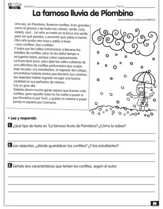 Nombre: 	Fecha:online
5
La famosa lluvia de Piombino
Gianni Rodari (Cuentos por teléfono)
Una vez, en Piombino, llovieron confites. Eran grandes
como el granizo y de todos los colores: verde, rosa,
violeta, azul... Un niño se metió en la boca uno verde,
para ver qué pasaba, y encontró que sabía a menta.
Otro niño probó otro rosa y sabía a fresa.
–¡Son confites! ¡Son confites!
Y todos por las calles comenzaron a llenarse los
bolsillos de confites, pero no les daba tiempo a
recogerlos todos, porque caían copiosamente.
La lluvia duró poco, pero dejó las calles cubiertas de
una alfombra de confites perfumados que crujían
bajo los pies. Los estudiantes, al regresar del colegio,
encontraron todavía tantos que llenaron sus carteras,
las viejecitas habían logrado recoger una buena
cantidad en sus pañuelos de cabeza.
Fue un gran día.
Todavía ahora mucha gente espera que lluevan más
confites, pero aquella nube no ha vuelto a pasar ni
por Piombino ni por Turín, y quizás no volverá a pasar
jamás ni siquiera por Cremona.
• Lee y responde:
1. ¿Qué tipo de texto es “La famosa lluvia de Piombino? ¿Cómo lo sabes?
2. Las viejecitas, ¿dónde guardaban los confites? ¿Y los estudiantes?
3. Señala dos características que tenían los confites, según el autor.
 
