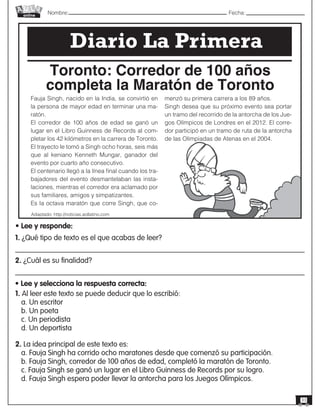 Nombre: 	Fecha:online
33
Fauja Singh, nacido en la India, se convirtió en
la persona de mayor edad en terminar una ma-
ratón.
El corredor de 100 años de edad se ganó un
lugar en el Libro Guinness de Records al com-
pletar los 42 kilómetros en la carrera de Toronto.
El trayecto le tomó a Singh ocho horas, seis más
que al keniano Kenneth Mungar, ganador del
evento por cuarto año consecutivo.
El centenario llegó a la línea final cuando los tra-
bajadores del evento desmantelaban las insta-
laciones, mientras el corredor era aclamado por
sus familiares, amigos y simpatizantes.
Es la octava maratón que corre Singh, que co-
menzó su primera carrera a los 89 años.
Singh desea que su próximo evento sea portar
un tramo del recorrido de la antorcha de los Jue-
gos Olímpicos de Londres en el 2012. El corre-
dor participó en un tramo de ruta de la antorcha
de las Olimpiadas de Atenas en el 2004.
Adaptado: http://noticias.aollatino.com
Toronto: Corredor de 100 años
completa la Maratón de Toronto
Diario La Primera
• Lee y responde:
1. ¿Qué tipo de texto es el que acabas de leer?
2. ¿Cuál es su finalidad?
• Lee y selecciona la respuesta correcta:
1. Al leer este texto se puede deducir que lo escribió:
a. Un escritor
b. Un poeta
c. Un periodista
d. Un deportista
2. La idea principal de este texto es:
a. Fauja Singh ha corrido ocho maratones desde que comenzó su participación.
b. Fauja Singh, corredor de 100 años de edad, completó la maratón de Toronto.
c. Fauja Singh se ganó un lugar en el Libro Guinness de Records por su logro.
d. Fauja Singh espera poder llevar la antorcha para los Juegos Olímpicos.
 