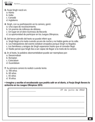 Nombre: 	Fecha:online
34
3. Fauja Singh nació en:
a. Kenia
b. India
c. Canadá
d. Inglaterra
4. Singh, con su participación en la carrera, ganó:
a. Una copa de reconocimiento.
b. Un premio de millones de dólares.
c. Un lugar en el Libro Guinness de Records
d. La oportunidad de participar en los Juegos Olímpicos.
5. Del tercer párrafo del texto se puede inferir que:
a. Singh llegó a la meta cuando ya era de noche y no había gente en la calle.
b. Los trabajadores del evento estaban enojados porque Singh no llegaba.
c. Los familiares y amigos de Singh esperaron hasta que el corredor llegó.
d. Nadie pensó que Singh iba a ser capaz de llegar a la meta de la carrera.
6. En el texto, la palabra desmantelaban puede ser reemplaza por:
a. Desarmaban
b. Rompían
c. Colocaban
d. Guardaban
7. Su primera carrera la realizó cuando tenía:
a. 100 años
b. 89 años
c. 42 años
d. 18 años
• Imagina y escribe el encabezado que podría salir en el diario, si Fauja Singh llevara la
antorcha en los Juegos Olímpicos 2012.
27 de julio de 2012
 