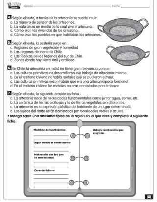 Nombre: 	Fecha:online
36
4. Según el texto, a través de la artesanía se puede intuir:
a. La manera de pensar de los artesanos.
b. La naturaleza en medio de la cual vive el artesano.
c.	Cómo eran las viviendas de los artesanos.
d. Cómo eran los pueblos en que habitaban los artesanos.
5. Según el texto, la cestería surge en:
a. Regiones de gran vegetación y humedad.
b. Las regiones del norte de Chile.
c.	Las fábricas de las regiones del sur de Chile.
d. Zonas donde hay tierra fértil y arcillosa.
6. En Chile, la artesanía en metal no tiene gran relevancia porque:
a. Las culturas primitivas no desarrollaron ese trabajo de alto conocimiento.
b. En el territorio chileno no había metales que se pudieran extraer.
c.	Las culturas primitivas encontraban que era una artesanía poco funcional.
d. En el territorio chileno los metales no eran apropiados para trabajar.
7. Según el texto, la siguiente oración es falsa:
a. La artesanía nace de necesidades fundamentales como juntar agua, comer, etc.
b. La cerámica de tierras arcillosas y la de tierras vegetales son diferentes.
c.	La artesanía es la expresión plástica del habitante de un lugar determinado.
d. Los tejidos del norte están dominados por tonalidades verdes y azules.
• Indaga sobre una artesanía típica de la región en la que vives y completa la siguiente
ficha:
 