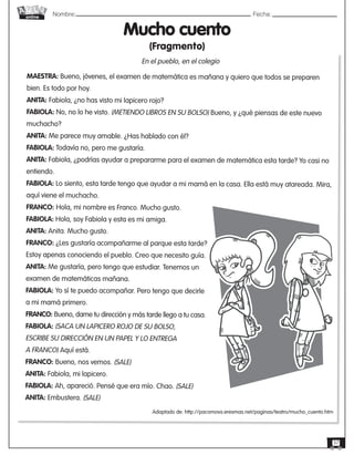 Nombre: 	Fecha:online
37
MAESTRA: Bueno, jóvenes, el examen de matemática es mañana y quiero que todos se preparen
bien. Es todo por hoy.
ANITA: Fabiola, ¿no has visto mi lapicero rojo?
FABIOLA: No, no lo he visto. (METIENDO LIBROS EN SU BOLSO) Bueno, y ¿qué piensas de este nuevo
muchacho?
ANITA: Me parece muy amable. ¿Has hablado con él?
FABIOLA: Todavía no, pero me gustaría.
ANITA: Fabiola, ¿podrías ayudar a prepararme para el examen de matemática esta tarde? Yo casi no
entiendo.
FABIOLA: Lo siento, esta tarde tengo que ayudar a mi mamá en la casa. Ella está muy atareada. Mira,
aquí viene el muchacho.
FRANCO: Hola, mi nombre es Franco. Mucho gusto.
FABIOLA: Hola, soy Fabiola y esta es mi amiga.
ANITA: Anita. Mucho gusto.
FRANCO: ¿Les gustaría acompañarme al parque esta tarde?
Estoy apenas conociendo el pueblo. Creo que necesito guía.
ANITA: Me gustaría, pero tengo que estudiar. Tenemos un
examen de matemáticas mañana.
FABIOLA: Yo sí te puedo acompañar. Pero tengo que decirle
a mi mamá primero.
FRANCO: Bueno, dame tu dirección y más tarde llego a tu casa.
FABIOLA: (SACA UN LAPICERO ROJO DE SU BOLSO,
ESCRIBE SU DIRECCIÓN EN UN PAPEL Y LO ENTREGA
A FRANCO) Aquí está.
FRANCO: Bueno, nos vemos. (SALE)
ANITA: Fabiola, mi lapicero.
FABIOLA: Ah, apareció. Pensé que era mío. Chao. (SALE)
ANITA: Embustera. (SALE)
Mucho cuento
(Fragmento)
Adaptado de: http://pacomova.eresmas.net/paginas/teatro/mucho_cuento.htm
En el pueblo, en el colegio
 