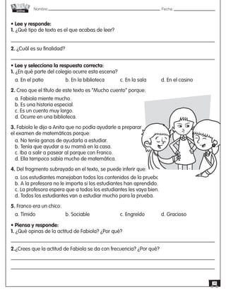 Nombre: 	Fecha:online
38
• Lee y responde:
1. ¿Qué tipo de texto es el que acabas de leer?
2. ¿Cuál es su finalidad?
• Lee y selecciona la respuesta correcta:
1. ¿En qué parte del colegio ocurre esta escena?
a. En el patio		 b. En la biblioteca		 c. En la sala		 d. En el casino
2. Creo que el título de este texto es “Mucho cuento” porque:
a. Fabiola miente mucho.
b. Es una historia especial.
c. Es un cuento muy largo.
d. Ocurre en una biblioteca.
3. Fabiola le dijo a Anita que no podía ayudarle a preparar
el examen de matemáticas porque:
a. No tenía ganas de ayudarla a estudiar.
b. Tenía que ayudar a su mamá en la casa.
c. Iba a salir a pasear al parque con Franco.
d. Ella tampoco sabía mucho de matemática.
4. Del fragmento subrayado en el texto, se puede inferir que:
a. Los estudiantes manejaban todos los contenidos de la prueba.
b. A la profesora no le importa si los estudiantes han aprendido.
c. La profesora espera que a todos los estudiantes les vaya bien.
d. Todos los estudiantes van a estudiar mucho para la prueba.
5. Franco era un chico:
a. Tímido	 	 	 b. Sociable	 	 	 c. Engreído	 	 d. Gracioso
• Piensa y responde:
1. ¿Qué opinas de la actitud de Fabiola? ¿Por qué?
2.¿Crees que la actitud de Fabiola se da con frecuencia? ¿Por qué?
 