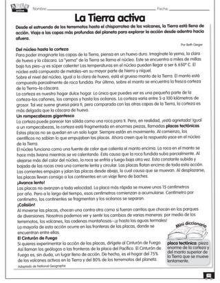 Nombre: 	Fecha:online
39
Desde el estruendo de los terremotos hasta el chisporroteo de los volcanes, la Tierra está llena de
acción. Viaja a las capas más profundas del planeta para explorar la acción desde adentro hacia
afuera.
Del núcleo hasta la corteza
Para poder imaginarte las capas de la Tierra, piensa en un huevo duro. Imagínate la yema, la clara
de huevo y la cáscara. La “yema” de la Tierra se llama el núcleo. Este se encuentra a miles de millas
bajo tus pies–¡y es súper caliente! Las temperaturas en el núcleo pueden llegar a ser 6.650º C. El
núcleo está compuesto de metales–en su mayor parte de hierro y níquel.
Sobre el nivel del núcleo, igual a la clara de huevo, está el grueso manto de la Tierra. El manto está
compuesto parcialmente de roca fundida. Por último, sobre el manto se encuentra la fresca corteza
de la Tierra–la cáscara.
La corteza es nuestro hogar dulce hogar. Lo único que puedes ver es una pequeña parte de la
corteza–los cañones, los campos y hasta los océanos. La corteza varía entre 5 a 100 kilómetros de
grosor. Tal vez suene gruesa para ti, pero comparada con las otras capas de la Tierra, la corteza es
más delgada que la cáscara de huevo.
Un rompecabezas gigantesco
La corteza puede parecer tan sólida como una roca para ti. Pero, en realidad, ¡está agrietada! Igual
a un rompecabezas, la corteza está fragmentada en enormes piezas, llamadas placas tectónicas.
Estas placas no se quedan en un solo lugar. Siempre están en movimiento. Al comienzo, los
científicos no sabían lo que empujaban las placas. Ahora creen que la respuesta yace en el núcleo
de la Tierra.
El núcleo funciona como una fuente de calor que calienta el manto encima. La roca en el manto se
hace más liviana mientras se va calentando. Esto causa que la roca fundida suba parcialmente. Al
alejarse más del calor del núcleo, la roca se enfría y luego baja otra vez. Esta constante subida y
bajada de las rocas crea una corriente lenta y circular. Las placas flotan encima de toda esta acción.
Las corrientes empujan y jalan las placas desde abajo, lo cual causa que se muevan. Al desplazarse,
las placas llevan consigo a los continentes en un viaje lleno de baches.
¡Avance lento!
Las placas no avanzan a toda velocidad. La placa más rápida se mueve unos 15 centímetros
por año. Pero a lo largo del tiempo, esos centímetros comienzan a acumularse. Centímetro por
centímetro, los continentes se fragmentan y los océanos se separan.
¡Colisión!
Al moverse las placas, chocan una contra otra como si fueran carritos que chocan en los parques
de diversiones. Nosotros podemos ver y sentir los cambios de varias maneras: por medio de los
terremotos, los volcanes, las cadenas montañosas--¡y hasta las aguas termales!
La mayoría de esta acción ocurre en las fronteras de las placas, donde se
encuentran entre ellas.
El Cinturón de Fuego
Si quieres experimentar la acción de las placas, dirígete al Cinturón de Fuego.
Así llaman los geólogos a las fronteras de la placa del Pacífico. El Cinturón de
Fuego es, sin duda, un lugar lleno de acción. De hecho, es el hogar del 75%
de los volcanes activos en la Tierra y del 80% de los terremotos del planeta.
Por Beth Gieger
La Tierra activa
Adaptado de National Geographic
Mini diccionario
placa tectónica: pieza
enorme de la corteza y
del manto superior de
la Tierra que se mueve
lentamente.
 