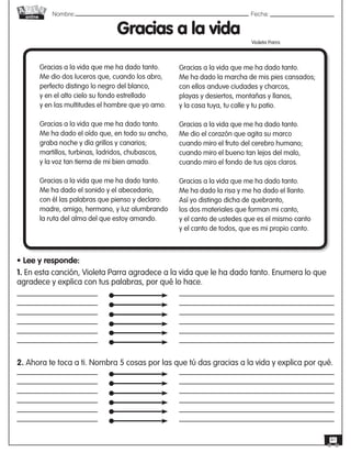 Nombre: 	Fecha:online
41
Gracias a la vida
Violeta Parra
Gracias a la vida que me ha dado tanto.
Me dio dos luceros que, cuando los abro,
perfecto distingo lo negro del blanco,
y en el alto cielo su fondo estrellado
y en las multitudes el hombre que yo amo.
Gracias a la vida que me ha dado tanto.
Me ha dado el oído que, en todo su ancho,
graba noche y día grillos y canarios;
martillos, turbinas, ladridos, chubascos,
y la voz tan tierna de mi bien amado.
Gracias a la vida que me ha dado tanto.
Me ha dado el sonido y el abecedario,
con él las palabras que pienso y declaro:
madre, amigo, hermano, y luz alumbrando
la ruta del alma del que estoy amando.
Gracias a la vida que me ha dado tanto.
Me ha dado la marcha de mis pies cansados;
con ellos anduve ciudades y charcos,
playas y desiertos, montañas y llanos,
y la casa tuya, tu calle y tu patio.
Gracias a la vida que me ha dado tanto.
Me dio el corazón que agita su marco
cuando miro el fruto del cerebro humano;
cuando miro el bueno tan lejos del malo,
cuando miro el fondo de tus ojos claros.
Gracias a la vida que me ha dado tanto.
Me ha dado la risa y me ha dado el llanto.
Así yo distingo dicha de quebranto,
los dos materiales que forman mi canto,
y el canto de ustedes que es el mismo canto
y el canto de todos, que es mi propio canto.
• Lee y responde:
1. En esta canción, Violeta Parra agradece a la vida que le ha dado tanto. Enumera lo que
agradece y explica con tus palabras, por qué lo hace.
2. Ahora te toca a ti. Nombra 5 cosas por las que tú das gracias a la vida y explica por qué.
 