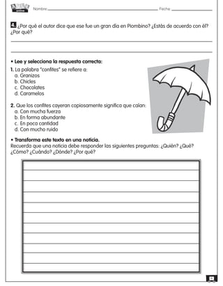 Nombre: 	Fecha:online
6
• Lee y selecciona la respuesta correcta:
1. La palabra “confites” se refiere a:
a. Granizos
b. Chicles
c.	Chocolates
d. Caramelos
2. Que los confites cayeran copiosamente significa que caían:
a. Con mucha fuerza
b. En forma abundante
c.	En poca cantidad
d. Con mucho ruido
4. ¿Por qué el autor dice que ese fue un gran día en Piombino? ¿Estás de acuerdo con él?
¿Por qué?
• Transforma este texto en una noticia.
Recuerda que una noticia debe responder las siguientes preguntas: ¿Quién? ¿Qué?
¿Cómo? ¿Cuándo? ¿Dónde? ¿Por qué?
 