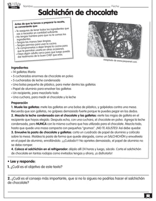 Nombre: 	Fecha:online
7
Antes de que te lances a preparar la receta,
es conveniente que:
• Te asegures de tener todos los ingredientes que
vas a necesitar en cantidad suficiente.
• No tengas hambre para que no te comas los
ingredientes.
• Tengas las manos bien limpias.
• Tengas permiso para usar la cocina.
• Te comprometas a dejar limpia la cocina para
que te permitan usarla en otras ocasiones.
• Haya algún adulto cerca para que luego pueda
dar testimonio de lo buen CHEF que eres.
Salchichón de chocolate
Ingredientes
• 14 galletas María
• 5 cucharadas enormes de chocolate en polvo
• 5 cucharadas de leche condensada
• Una bolsa pequeña de plástico, para meter dentro las galletas
• Papel de aluminio para envolver las galletas
• Un recipiente, para mezclarlo todo
• Una cuchara, para medir el chocolate y la leche
Preparación
1. Muele las galletas: mete las galletas en una bolsa de plástico, y golpéalas contra una mesa.
Recuerda que son galletas, no golpees demasiado fuerte porque te puedes pegar en los dedos.
2. Mezcla la leche condensada con el chocolate y las galletas: vierte las migas de galleta en el
recipiente que hayas elegido. Después echa, con una cuchara, el chocolate en polvo. Agrega la leche
condensada, pero NUNCA con la misma cuchara que has utilizado para el chocolate. Mezcla todo,
hasta que quede una masa compacta con pequeños “grumos”. ¡NO TE ASUSTES! Así debe quedar.
3. Envuelve la pasta de chocolate y galletas: corta un cuadrado de papel de aluminio y colócalo
sobre la mesa. Moldea la pasta de forma que quede alargada, como un SALCHICHÓN y envuélvela
en el papel de aluminio, enrollándolo. ¡¡¡Cuidado!!! No aprietes demasiado, el papel de aluminio no
se debe romper.
4. Coloca el salchichón en el refrigerador: déjalo allí 24 horas y luego, sácalo. Corta el salchichón
de chocolate en tantas rodajas como invitados tengas y ahora, ¡a disfrutarlo!
• Lee y responde:
Adaptado de www.pequenet.com
1. ¿Cuál es el objetivo de este texto?
2. ¿Cuál es el consejo más importante, que si no lo sigues no podrías hacer el salchichón
de chocolate?
 