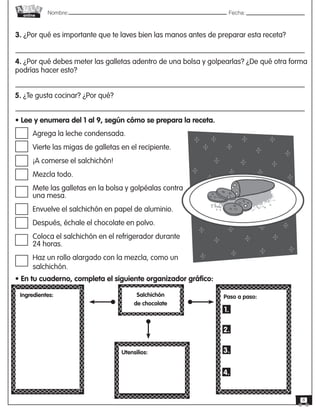 Nombre: 	Fecha:online
8
3. ¿Por qué es importante que te laves bien las manos antes de preparar esta receta?
4. ¿Por qué debes meter las galletas adentro de una bolsa y golpearlas? ¿De qué otra forma
podrías hacer esto?
5. ¿Te gusta cocinar? ¿Por qué?
• Lee y enumera del 1 al 9, según cómo se prepara la receta.
Agrega la leche condensada.
Vierte las migas de galletas en el recipiente.
¡A comerse el salchichón!
Mezcla todo.
Mete las galletas en la bolsa y golpéalas contra
una mesa.
Envuelve el salchichón en papel de aluminio.
Después, échale el chocolate en polvo.
Coloca el salchichón en el refrigerador durante
24 horas.
Haz un rollo alargado con la mezcla, como un
salchichón.
• En tu cuaderno, completa el siguiente organizador gráfico:
Ingredientes: Salchichón
de chocolate
Paso a paso:
1.
2.
3.
4.
Utensilios:
 
