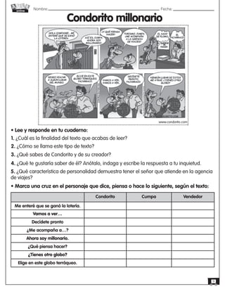 Nombre: 	Fecha:online
9
Condorito millonario
• Lee y responde en tu cuaderno:
1. ¿Cuál es la finalidad del texto que acabas de leer?
2. ¿Cómo se llama este tipo de texto?
3. ¿Qué sabes de Condorito y de su creador?
4. ¿Qué te gustaría saber de él? Anótalo, indaga y escribe la respuesta a tu inquietud.
5. ¿Qué característica de personalidad demuestra tener el señor que atiende en la agencia
de viajes?
Condorito Cumpa Vendedor
Me enteré que se ganó la lotería.
Vamos a ver…
Decídete pronto
¿Me acompaña a…?
Ahora soy millonario.
¿Qué piensa hacer?
¿Tienes otro globo?
Elige en este globo terráqueo.
• Marca una cruz en el personaje que dice, piensa o hace lo siguiente, según el texto:
www.condorito.com
 