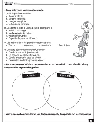 Nombre: 	Fecha:online
10
• Lee y selecciona la respuesta correcta:
1. ¿Qué le pasó a Condorito?
a. Se ganó el Loto.
b. Se ganó la lotería.
c.	Le regalaron plata.
d. Le llegó una herencia.
2. Condorito le pide al Cumpa que lo acompañe a:
a. Visitar a un amigo.
b. Ir a la agencia de viajes.
c.	Viajar por el Caribe.
d. Depositar la plata en el banco.
3. Los apodos “saco de plomo” y “pajarraco” son:
a. Tiernos		 b. Ofensivos		 c. Amistosos	 d. Descriptivos
4. Del texto podemos inferir que Condorito:
a. Quería hacer un viaje al espacio.
b. No conocía los globos terráqueos.
c.	Quería molestar al saco de plomo.
d. En realidad, no tenía ganas de viajar.
• Compara las características de un cuento con las de un texto como el recién leído y
completa este organizador gráfico:
El cuento El texto leído
• Ahora, en una hoja, transforma este texto en un cuento. Compártelo con tus compañeros.
 