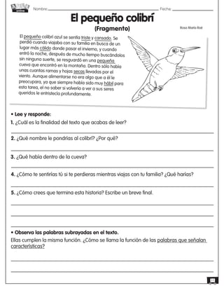 Nombre: 	Fecha:online
11
El pequeño colibrí
(Fragmento) Rosa María Roé
El pequeño colibrí azul se sentía triste y cansado. Se
perdió cuando viajaba con su familia en busca de un
lugar más cálido donde pasar el invierno, y cuando
entró la noche, después de mucho tiempo buscándolos
sin ninguna suerte, se resguardó en una pequeña
cueva que encontró en la montaña. Dentro sólo había
unas cuantas ramas y hojas secas llevadas por el
viento. Aunque alimentarse no era algo que a él le
preocupara, ya que siempre había sido muy hábil para
esta tarea, el no saber si volvería a ver a sus seres
queridos le entristecía profundamente.
• Lee y responde:
1. ¿Cuál es la finalidad del texto que acabas de leer?
2. ¿Qué nombre le pondrías al colibrí? ¿Por qué?
3. ¿Qué había dentro de la cueva?
4. ¿Cómo te sentirías tú si te perdieras mientras viajas con tu familia? ¿Qué harías?
5. ¿Cómo crees que termina esta historia? Escribe un breve final.
• Observa las palabras subrayadas en el texto.
Ellas cumplen la misma función. ¿Cómo se llama la función de las palabras que señalan
características?
 