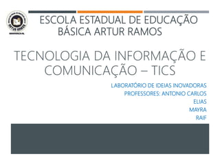 ESCOLA ESTADUAL DE EDUCAÇÃO
BÁSICA ARTUR RAMOS
TECNOLOGIA DA INFORMAÇÃO E
COMUNICAÇÃO – TICS
LABORATÓRIO DE IDEIAS INOVADORAS
PROFESSORES: ANTONIO CARLOS
ELIAS
MAYRA
RAIF
 