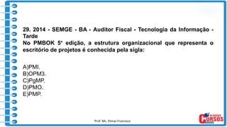 Prof. Ms. Dimas Francisco 12
29. 2014 - SEMGE - BA - Auditor Fiscal - Tecnologia da Informação -
Tarde
No PMBOK 5° edição, a estrutura organizacional que representa o
escritório de projetos é conhecida pela sigla:
A)PMI.
B)OPM3.
C)PgMP.
D)PMO.
E)PMP.
 